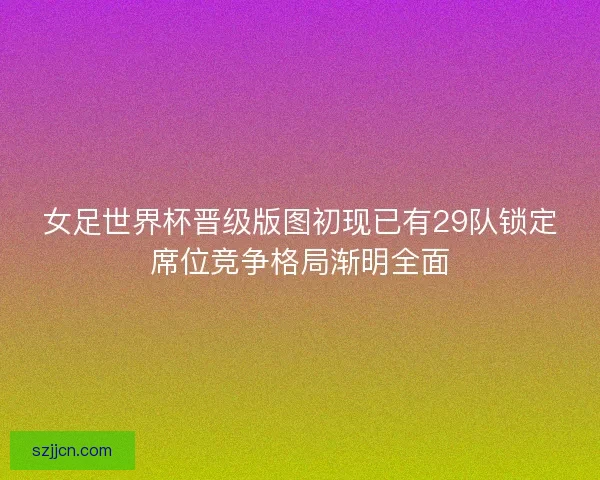 女足世界杯晋级版图初现已有29队锁定席位竞争格局渐明全面