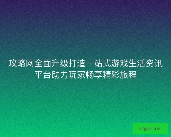 攻略网全面升级打造一站式游戏生活资讯平台助力玩家畅享精彩旅程