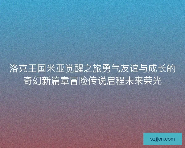 洛克王国米亚觉醒之旅勇气友谊与成长的奇幻新篇章冒险传说启程未来荣光