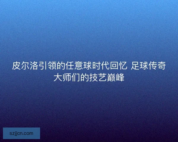 皮尔洛引领的任意球时代回忆 足球传奇大师们的技艺巅峰