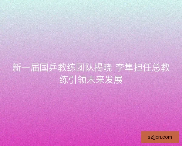 新一届国乒教练团队揭晓 李隼担任总教练引领未来发展