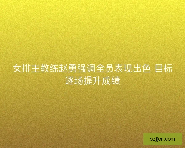 女排主教练赵勇强调全员表现出色 目标逐场提升成绩