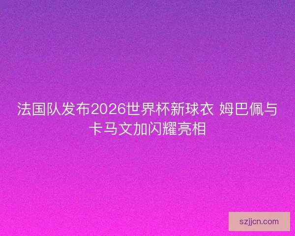 法国队发布2026世界杯新球衣 姆巴佩与卡马文加闪耀亮相