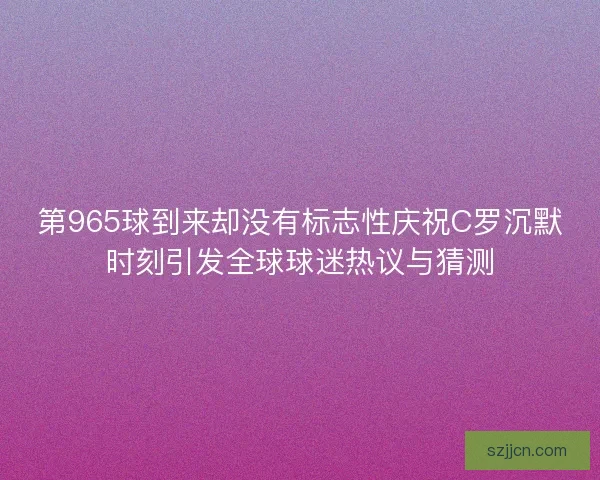 第965球到来却没有标志性庆祝C罗沉默时刻引发全球球迷热议与猜测