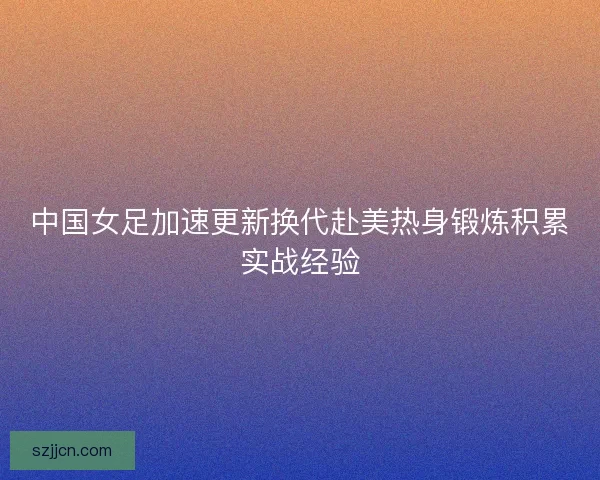 中国女足加速更新换代赴美热身锻炼积累实战经验