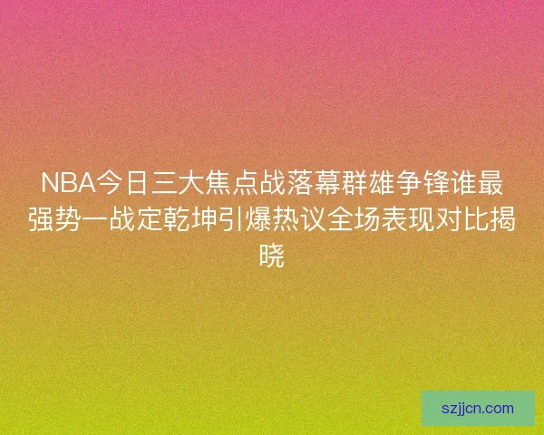 NBA今日三大焦点战落幕群雄争锋谁最强势一战定乾坤引爆热议全场表现对比揭晓