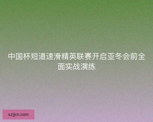 中国杯短道速滑精英联赛开启亚冬会前全面实战演练