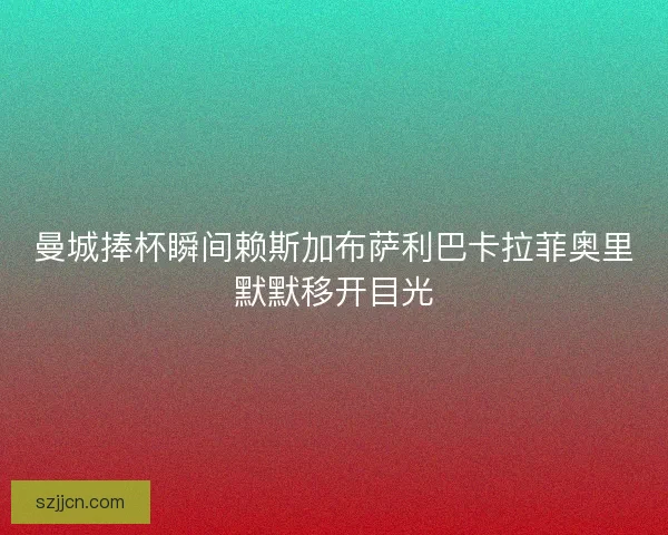 曼城捧杯瞬间赖斯加布萨利巴卡拉菲奥里默默移开目光