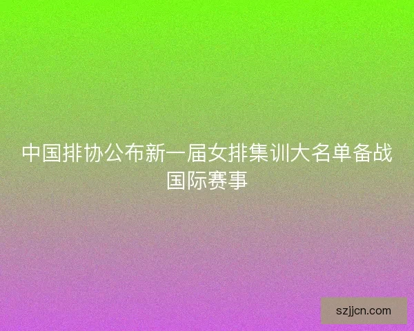 中国排协公布新一届女排集训大名单备战国际赛事