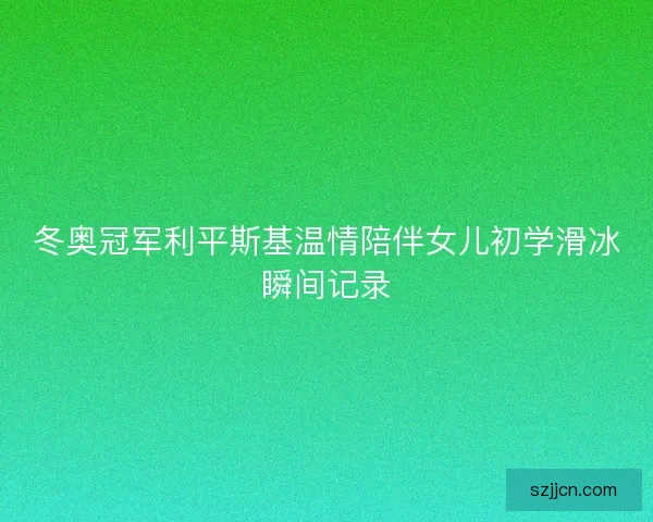 冬奥冠军利平斯基温情陪伴女儿初学滑冰瞬间记录