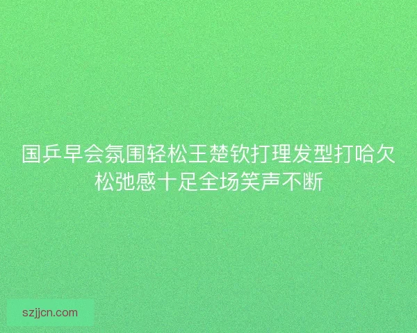 国乒早会氛围轻松王楚钦打理发型打哈欠松弛感十足全场笑声不断
