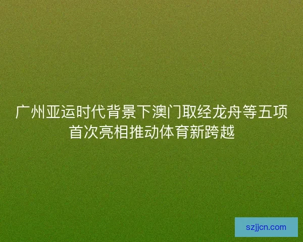 广州亚运时代背景下澳门取经龙舟等五项首次亮相推动体育新跨越
