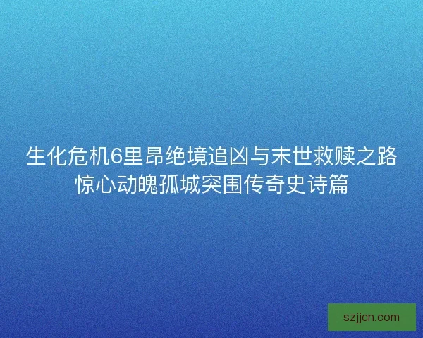 生化危机6里昂绝境追凶与末世救赎之路惊心动魄孤城突围传奇史诗篇